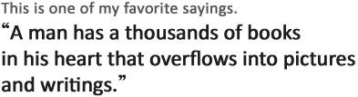 This is one of my favorite sayings.
'A man has a thousands of books in his heart that overflows into pictures and writings.' 