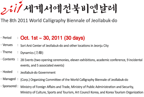 The 8th 2011 World Calligraphy Biennale of Jeollabuk-do
- Period : Oct. 1st ~ 30, 2011 (30 days)
- Venues :Sori Arst Center of Jeollabuk-do and other locations in Jeonju City
- Theme : Dynamics (力動)
